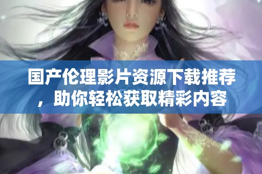 国产伦理影片资源下载推荐，助你轻松获取精彩内容