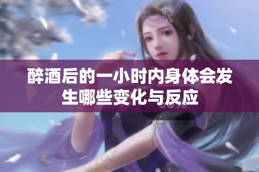 醉酒后的一小时内身体会发生哪些变化与反应