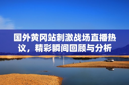 国外黄冈站刺激战场直播热议，精彩瞬间回顾与分析