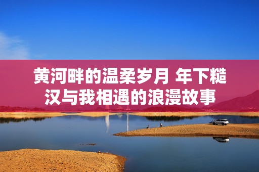 黄河畔的温柔岁月 年下糙汉与我相遇的浪漫故事