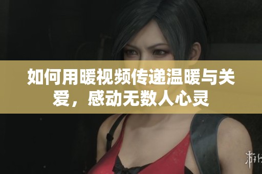 如何用暖视频传递温暖与关爱，感动无数人心灵