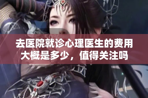去医院就诊心理医生的费用大概是多少，值得关注吗