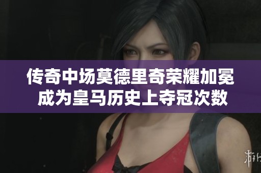 传奇中场莫德里奇荣耀加冕 成为皇马历史上夺冠次数最多的球员