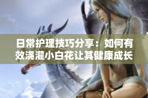 日常护理技巧分享：如何有效浇灌小白花让其健康成长