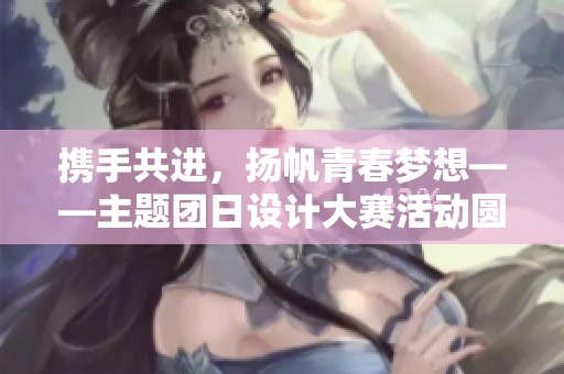 携手共进，扬帆青春梦想——主题团日设计大赛活动圆满落幕