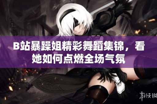 B站暴躁姐精彩舞蹈集锦，看她如何点燃全场气氛