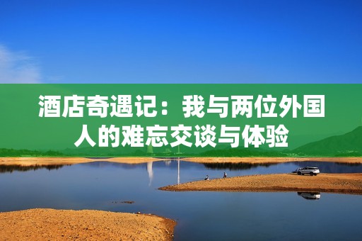 酒店奇遇记：我与两位外国人的难忘交谈与体验