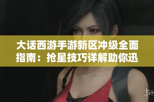 大话西游手游新区冲级全面指南：抢星技巧详解助你迅速提升等级