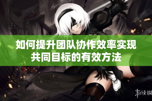 如何提升团队协作效率实现共同目标的有效方法
