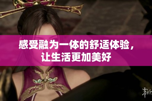 感受融为一体的舒适体验，让生活更加美好