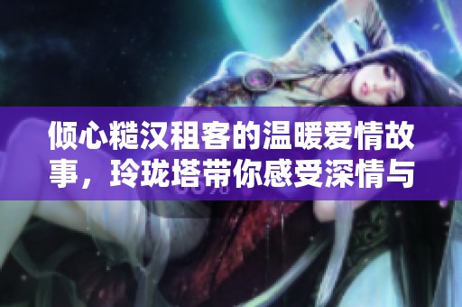 倾心糙汉租客的温暖爱情故事，玲珑塔带你感受深情与幽默的碰撞