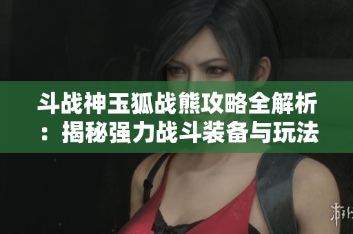 斗战神玉狐战熊攻略全解析：揭秘强力战斗装备与玩法技巧