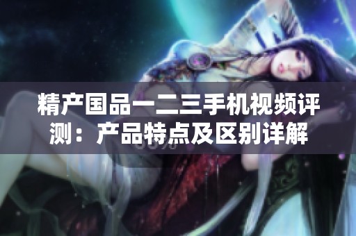 精产国品一二三手机视频评测：产品特点及区别详解