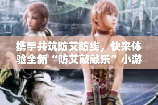 携手共筑防艾防线，快来体验全新“防艾敲敲乐”小游戏吧！