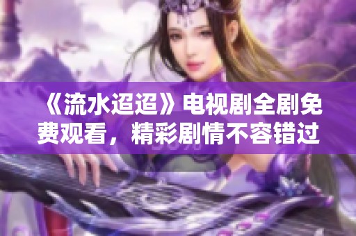 《流水迢迢》电视剧全剧免费观看，精彩剧情不容错过！
