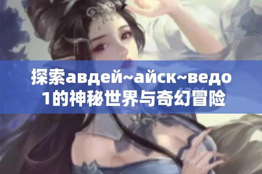 探索авдей~айск~ведо 1的神秘世界与奇幻冒险