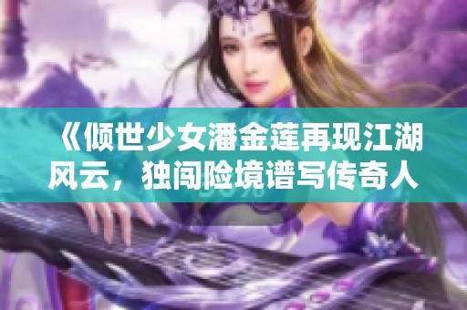 《倾世少女潘金莲再现江湖风云，独闯险境谱写传奇人生》