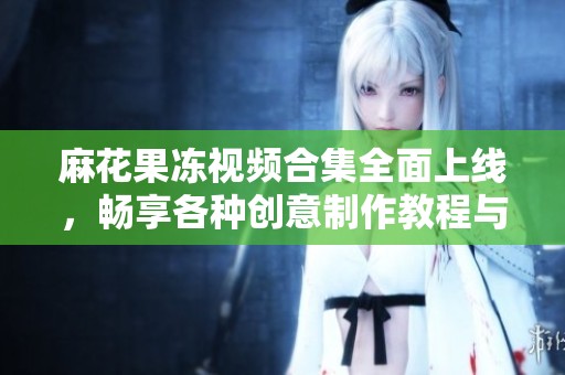 麻花果冻视频合集全面上线，畅享各种创意制作教程与美味体验