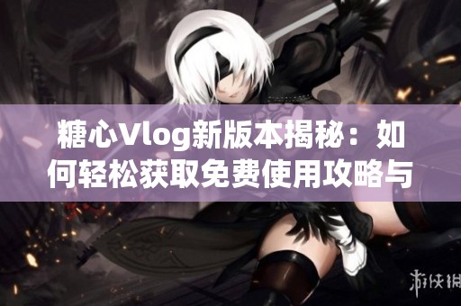 糖心Vlog新版本揭秘：如何轻松获取免费使用攻略与技巧