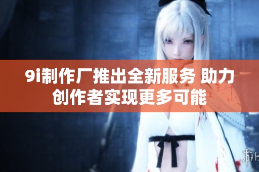 9i制作厂推出全新服务 助力创作者实现更多可能