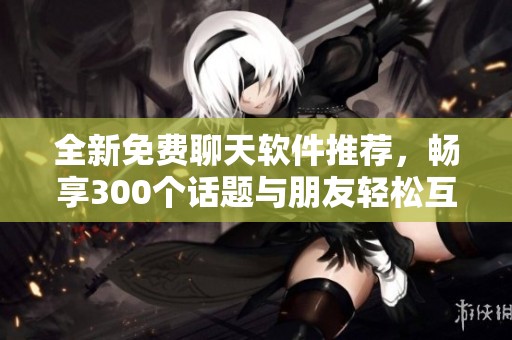 全新免费聊天软件推荐，畅享300个话题与朋友轻松互动