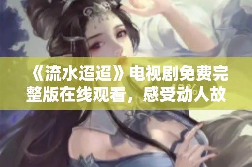 《流水迢迢》电视剧免费完整版在线观看，感受动人故事与深情演绎