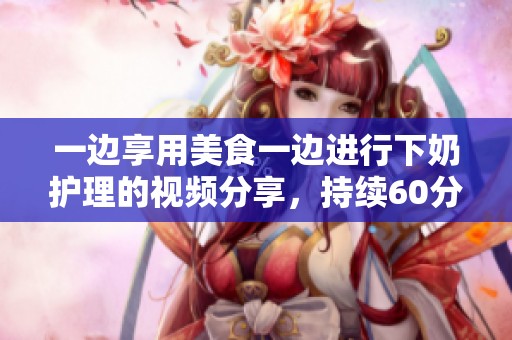 一边享用美食一边进行下奶护理的视频分享，持续60分钟