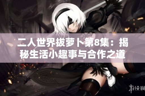 二人世界拔萝卜第8集：揭秘生活小趣事与合作之道