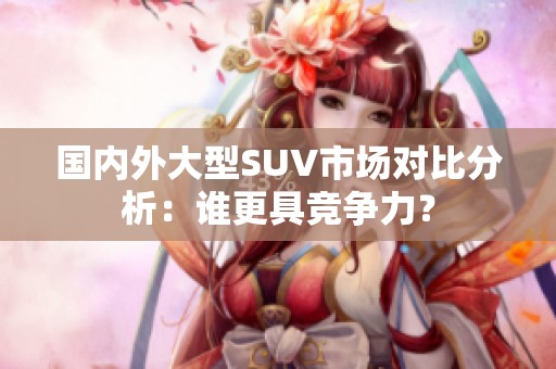 国内外大型SUV市场对比分析：谁更具竞争力？