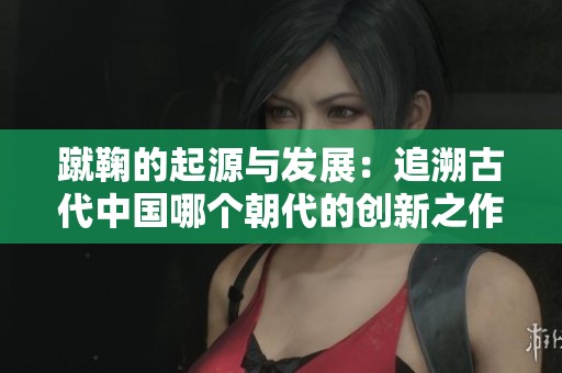 蹴鞠的起源与发展：追溯古代中国哪个朝代的创新之作