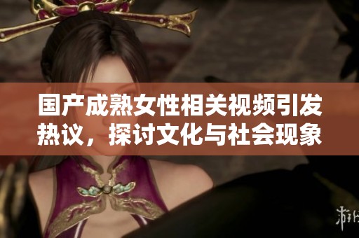 国产成熟女性相关视频引发热议，探讨文化与社会现象