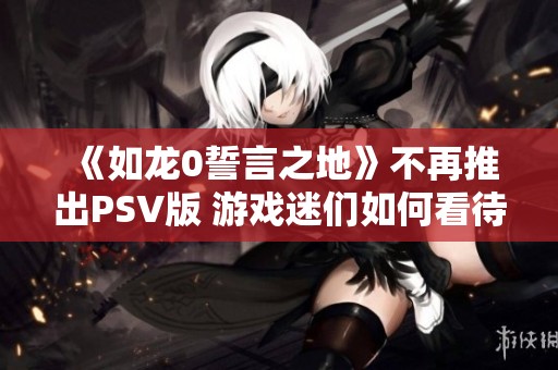 《如龙0誓言之地》不再推出PSV版 游戏迷们如何看待这一决定
