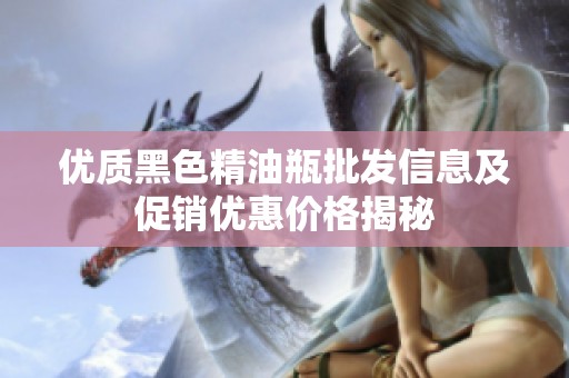 优质黑色精油瓶批发信息及促销优惠价格揭秘