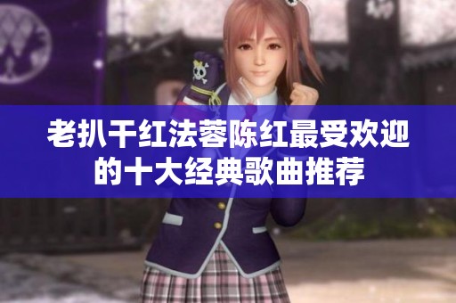 老扒干红法蓉陈红最受欢迎的十大经典歌曲推荐