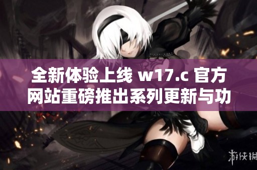 全新体验上线 w17.c 官方网站重磅推出系列更新与功能