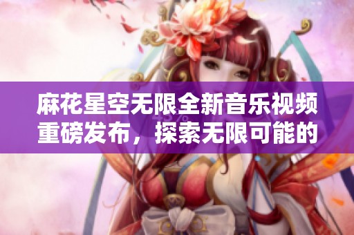 麻花星空无限全新音乐视频重磅发布，探索无限可能的奇幻之旅