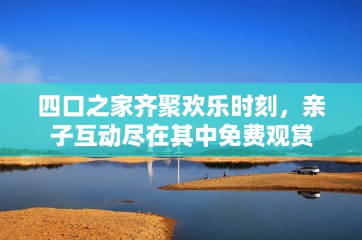 四口之家齐聚欢乐时刻，亲子互动尽在其中免费观赏