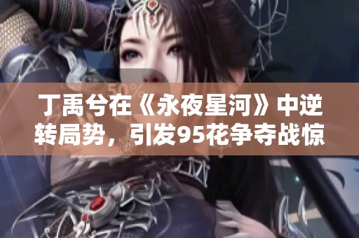 丁禹兮在《永夜星河》中逆转局势，引发95花争夺战惊艳黑马崛起