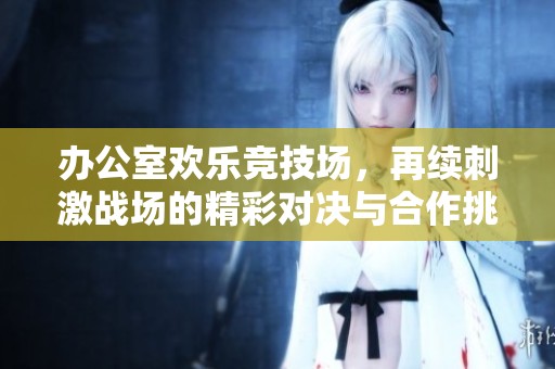 办公室欢乐竞技场，再续刺激战场的精彩对决与合作挑战