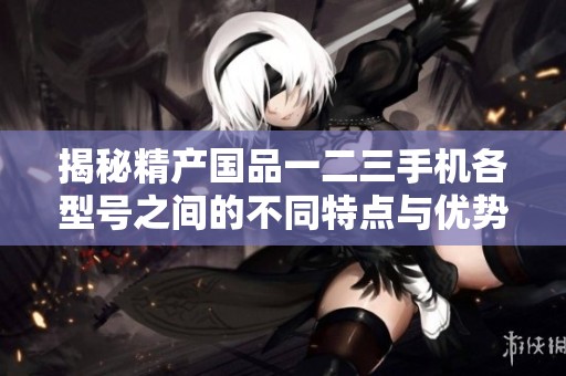 揭秘精产国品一二三手机各型号之间的不同特点与优势