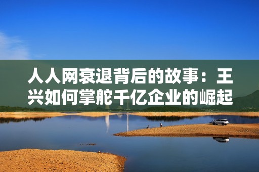 人人网衰退背后的故事：王兴如何掌舵千亿企业的崛起与挑战