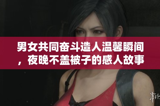 男女共同奋斗造人温馨瞬间，夜晚不盖被子的感人故事