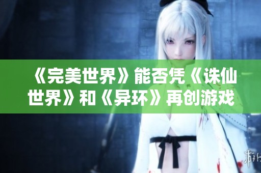 《完美世界》能否凭《诛仙世界》和《异环》再创游戏辉煌成就？