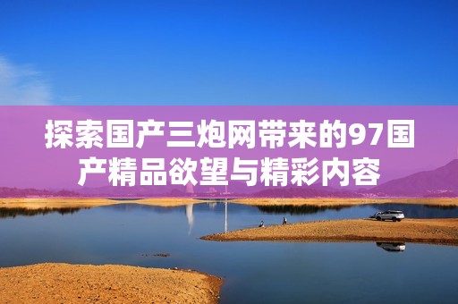 探索国产三炮网带来的97国产精品欲望与精彩内容
