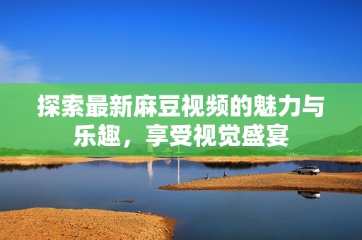 探索最新麻豆视频的魅力与乐趣，享受视觉盛宴