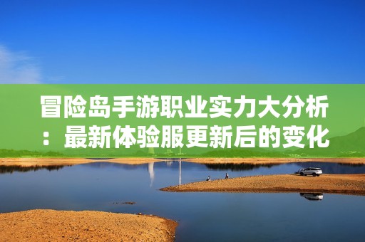 冒险岛手游职业实力大分析：最新体验服更新后的变化与排名揭秘