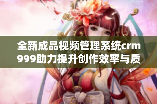 全新成品视频管理系统crm999助力提升创作效率与质量
