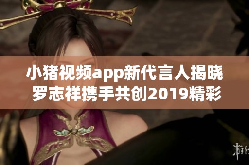 小猪视频app新代言人揭晓 罗志祥携手共创2019精彩内容