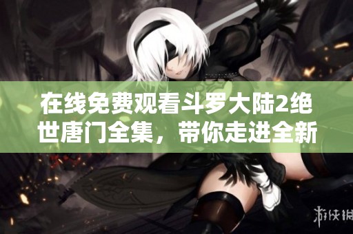 在线免费观看斗罗大陆2绝世唐门全集，带你走进全新奇幻世界