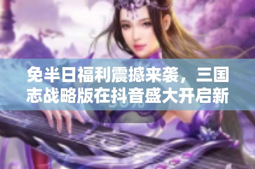 免半日福利震撼来袭，三国志战略版在抖音盛大开启新计划